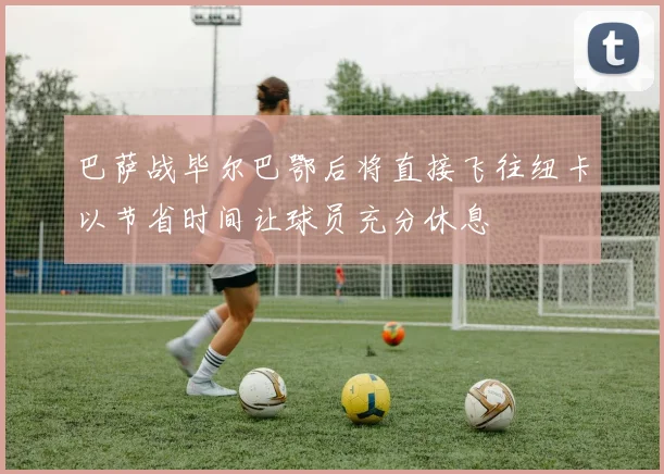 巴萨战毕尔巴鄂后将直接飞往纽卡以节省时间让球员充分休息