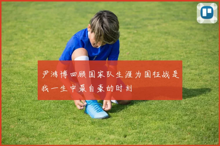 尹鸿博回顾国家队生涯为国征战是我一生中最自豪的时刻