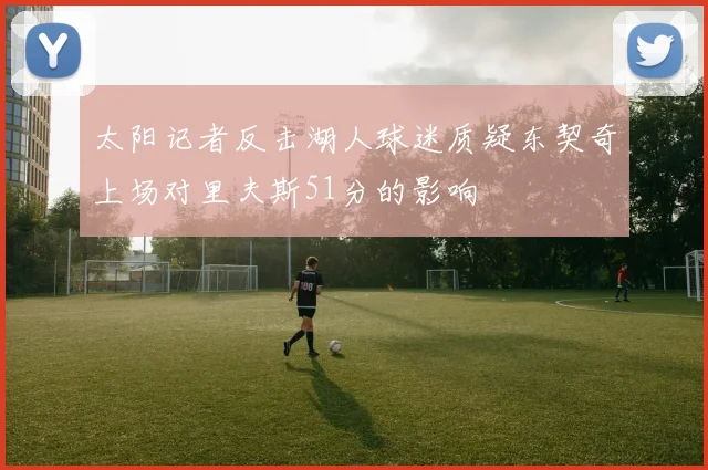太阳记者反击湖人球迷质疑东契奇上场对里夫斯51分的影响