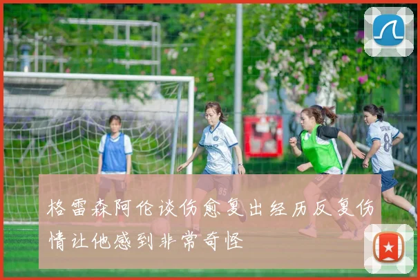 格雷森阿伦谈伤愈复出经历反复伤情让他感到非常奇怪