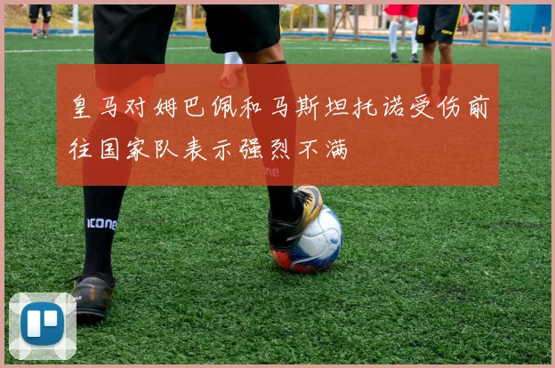 皇马对姆巴佩和马斯坦托诺受伤前往国家队表示强烈不满