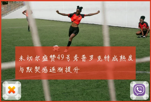 米切尔盛赞49号秀普罗克特成熟度与默契感逐渐提升