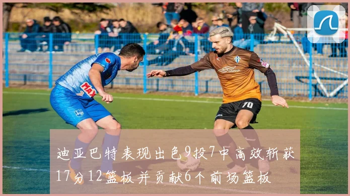 迪亚巴特表现出色9投7中高效斩获17分12篮板并贡献6个前场篮板
