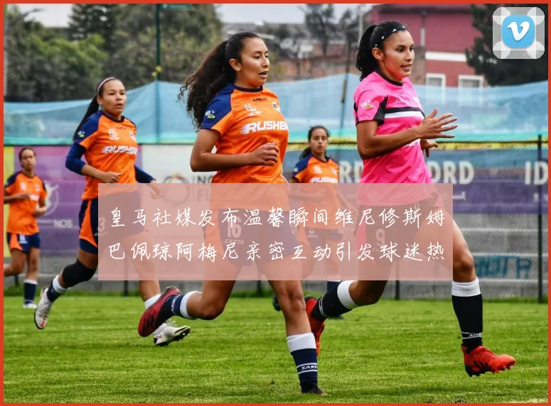 皇马社媒发布温馨瞬间维尼修斯姆巴佩琼阿梅尼亲密互动引发球迷热议