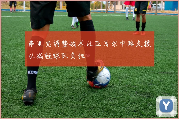 弗里克调整战术让亚马尔中路支援以减轻球队负担