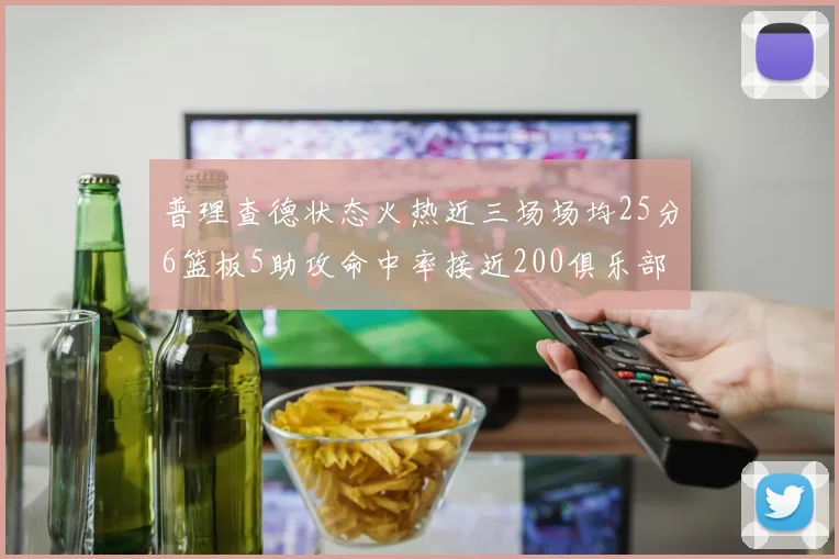 普理查德状态火热近三场场均25分6篮板5助攻命中率接近200俱乐部