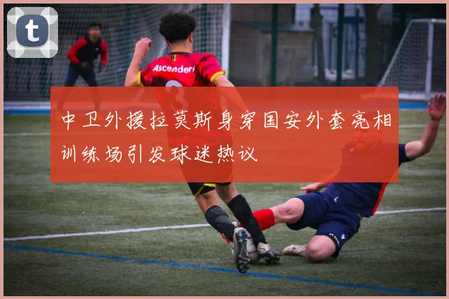 中卫外援拉莫斯身穿国安外套亮相训练场引发球迷热议