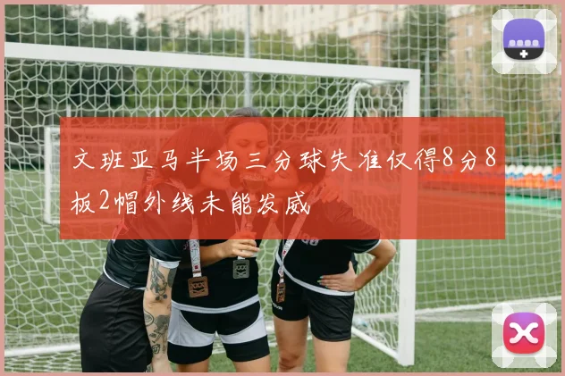 文班亚马半场三分球失准仅得8分8板2帽外线未能发威