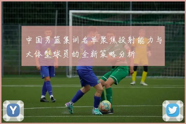 中国男篮集训名单聚焦投射能力与大体型球员的全新策略分析