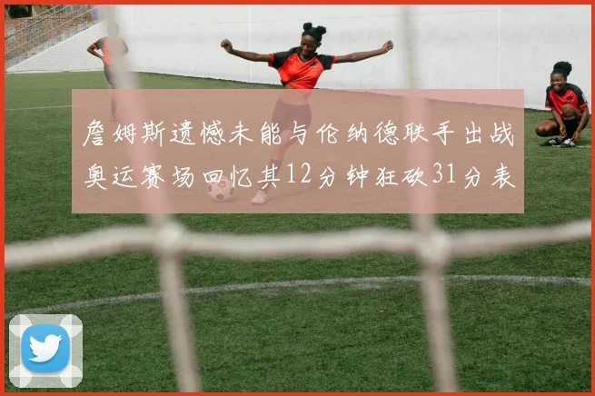 詹姆斯遗憾未能与伦纳德联手出战奥运赛场回忆其12分钟狂砍31分表现