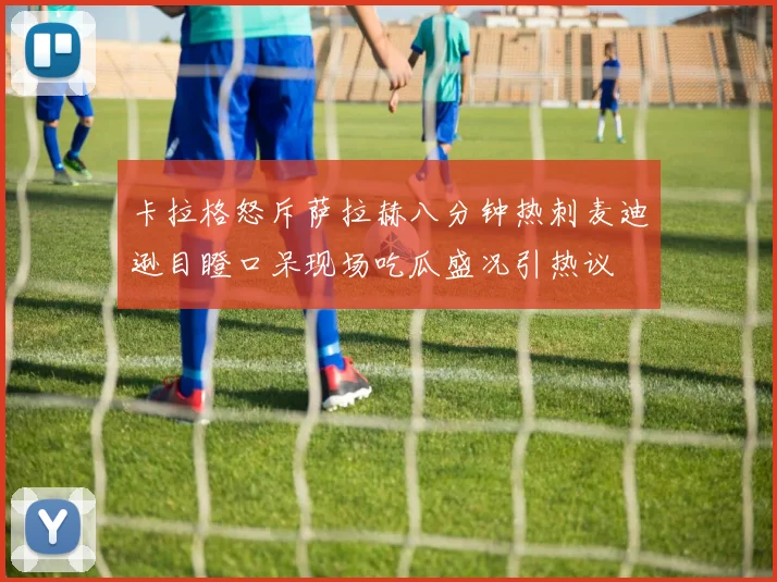 卡拉格怒斥萨拉赫八分钟热刺麦迪逊目瞪口呆现场吃瓜盛况引热议