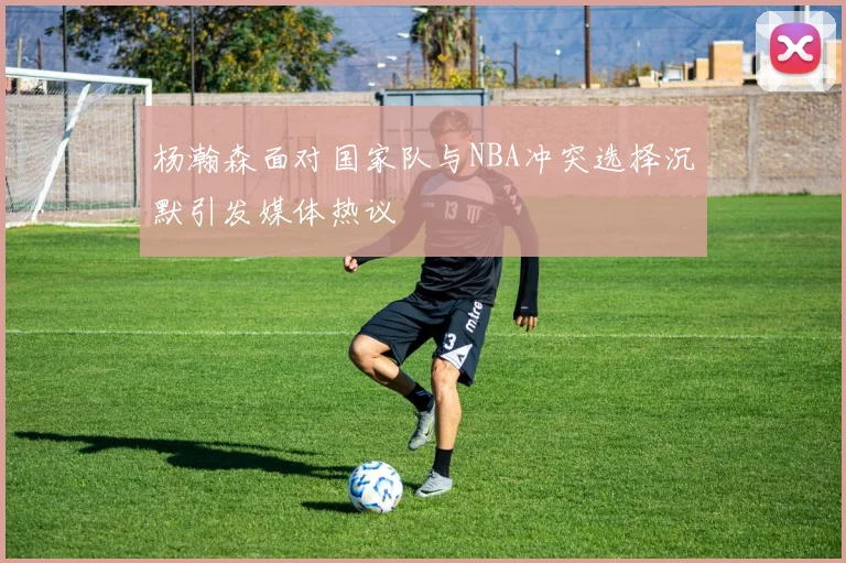 杨瀚森面对国家队与NBA冲突选择沉默引发媒体热议