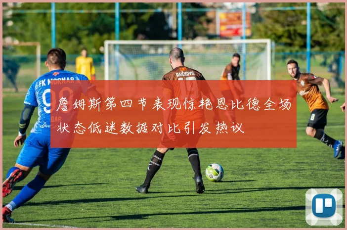 詹姆斯第四节表现惊艳恩比德全场状态低迷数据对比引发热议