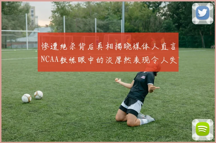 惨遭绝杀背后真相揭晓媒体人直言NCAA教练眼中的淡厚然表现令人失望