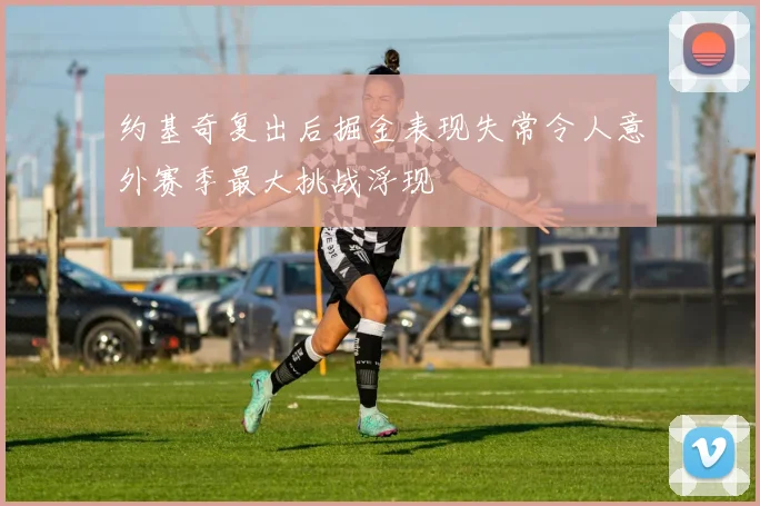 约基奇复出后掘金表现失常令人意外赛季最大挑战浮现