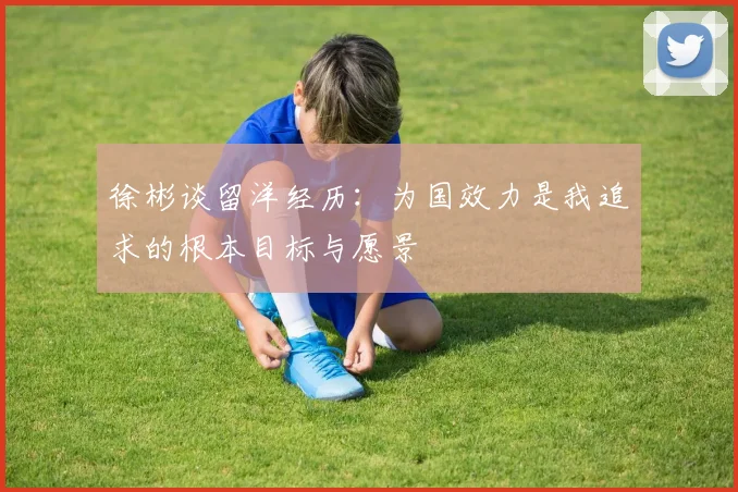 徐彬谈留洋经历：为国效力是我追求的根本目标与愿景