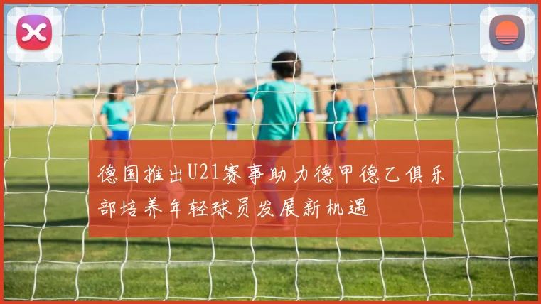 德国推出U21赛事助力德甲德乙俱乐部培养年轻球员发展新机遇