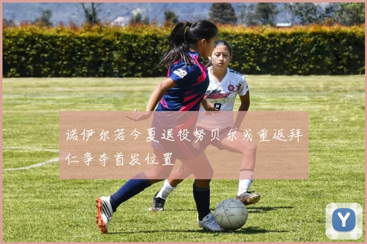诺伊尔若今夏退役努贝尔或重返拜仁争夺首发位置