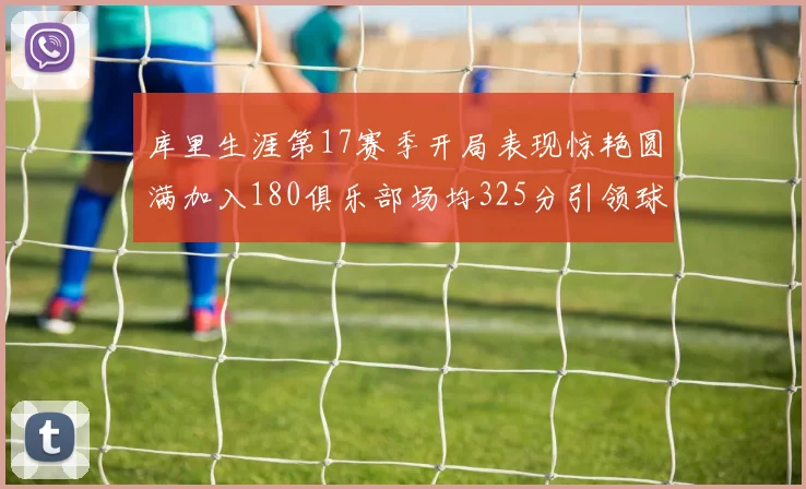 库里生涯第17赛季开局表现惊艳圆满加入180俱乐部场均325分引领球队