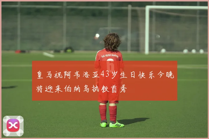 皇马祝阿韦洛亚43岁生日快乐今晚将迎来伯纳乌执教首秀