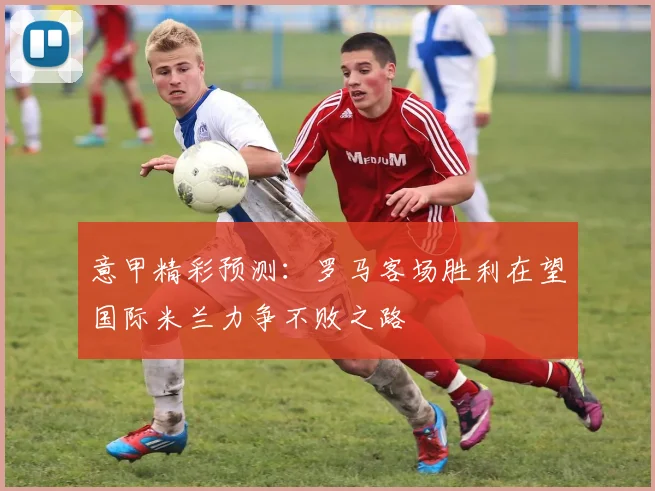 意甲精彩预测：罗马客场胜利在望国际米兰力争不败之路