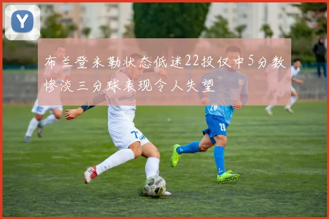 布兰登米勒状态低迷22投仅中5分数惨淡三分球表现令人失望