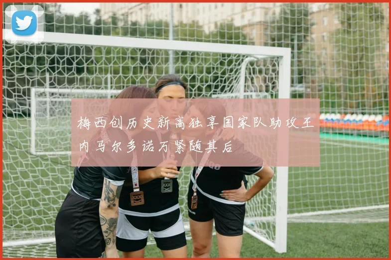 梅西创历史新高独享国家队助攻王内马尔多诺万紧随其后