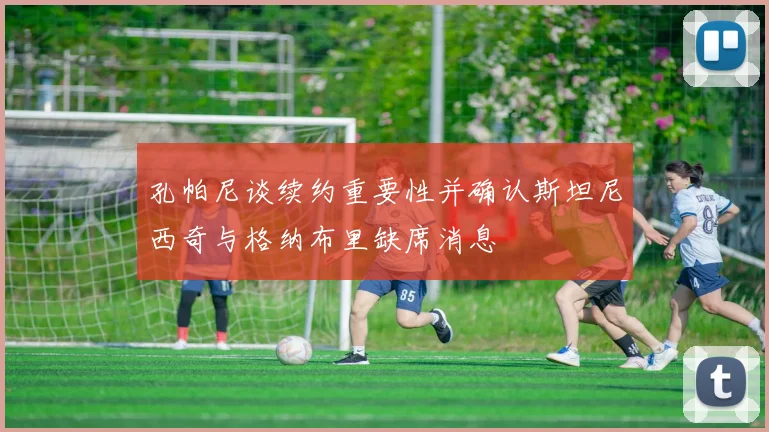 孔帕尼谈续约重要性并确认斯坦尼西奇与格纳布里缺席消息