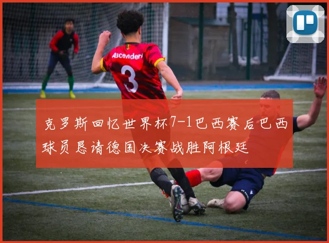 克罗斯回忆世界杯7-1巴西赛后巴西球员恳请德国决赛战胜阿根廷
