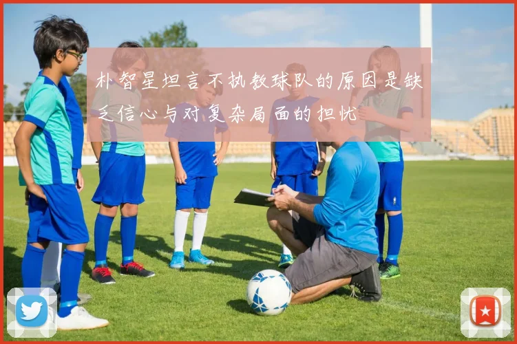 朴智星坦言不执教球队的原因是缺乏信心与对复杂局面的担忧