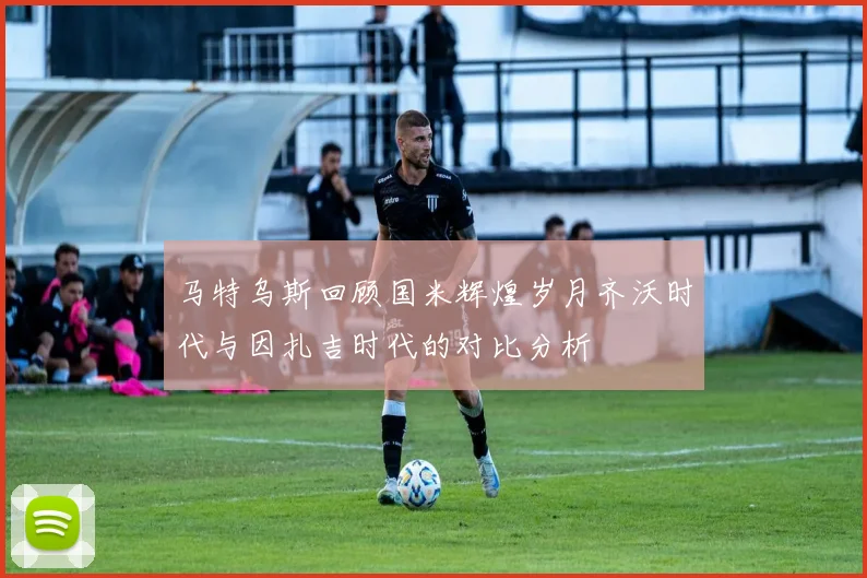 马特乌斯回顾国米辉煌岁月齐沃时代与因扎吉时代的对比分析