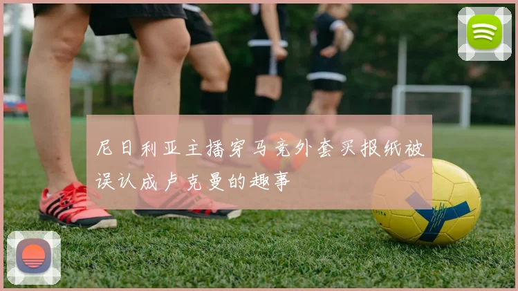 尼日利亚主播穿马竞外套买报纸被误认成卢克曼的趣事