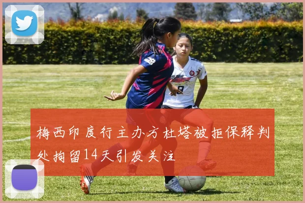 梅西印度行主办方杜塔被拒保释判处拘留14天引发关注