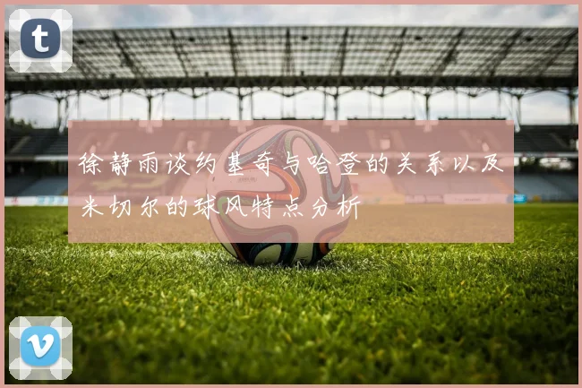 徐静雨谈约基奇与哈登的关系以及米切尔的球风特点分析