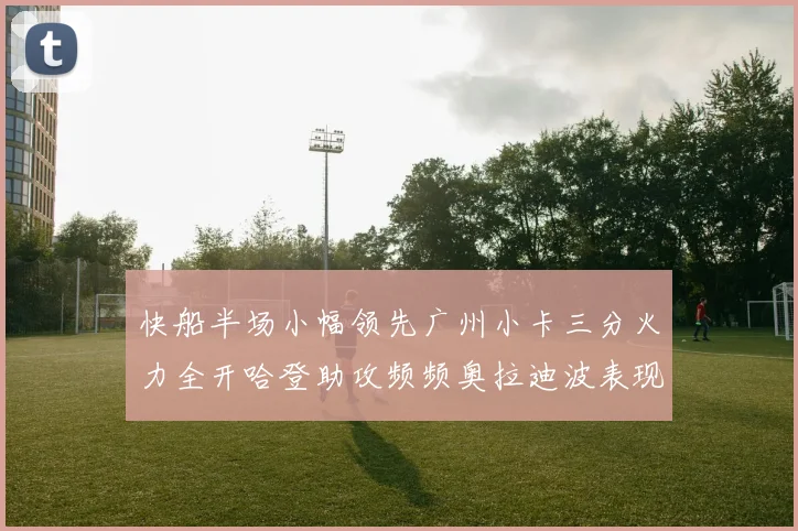 快船半场小幅领先广州小卡三分火力全开哈登助攻频频奥拉迪波表现抢眼