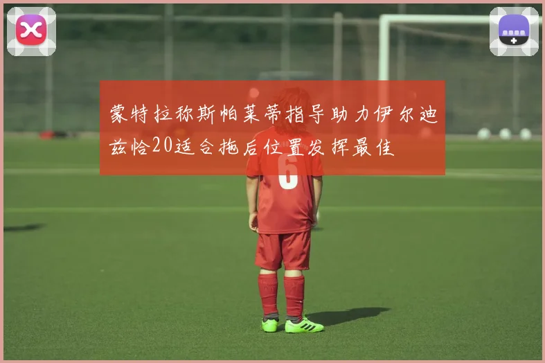 蒙特拉称斯帕莱蒂指导助力伊尔迪兹恰20适合拖后位置发挥最佳