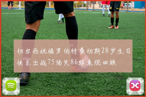 切尔西祝福罗伯特桑切斯28岁生日快乐出战75场失86球表现回顾