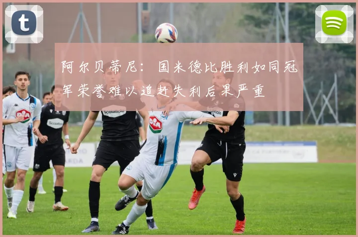 阿尔贝蒂尼：国米德比胜利如同冠军荣誉难以追赶失利后果严重
