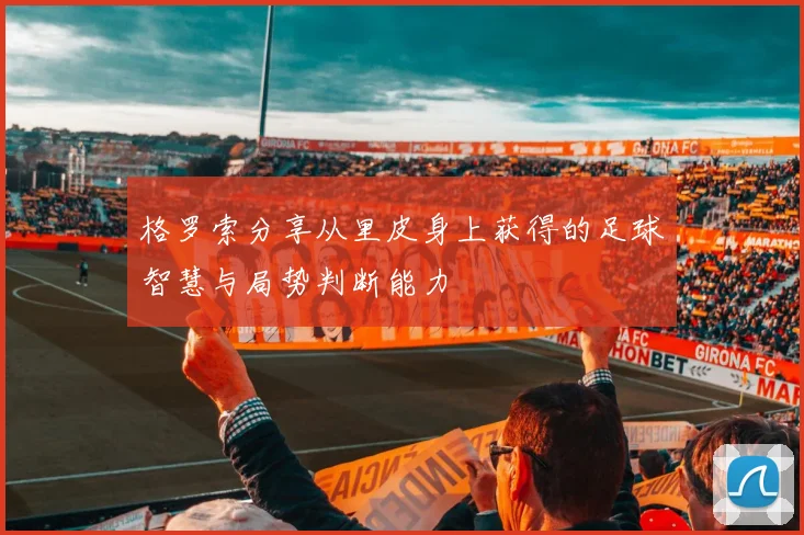 格罗索分享从里皮身上获得的足球智慧与局势判断能力