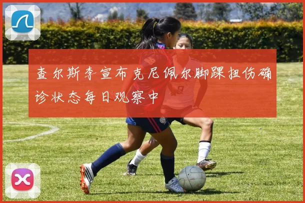 查尔斯李宣布克尼佩尔脚踝扭伤确诊状态每日观察中