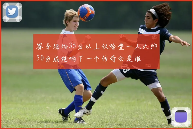 赛季场均35分以上仅哈登一人大帅50分成绝响下一个传奇会是谁
