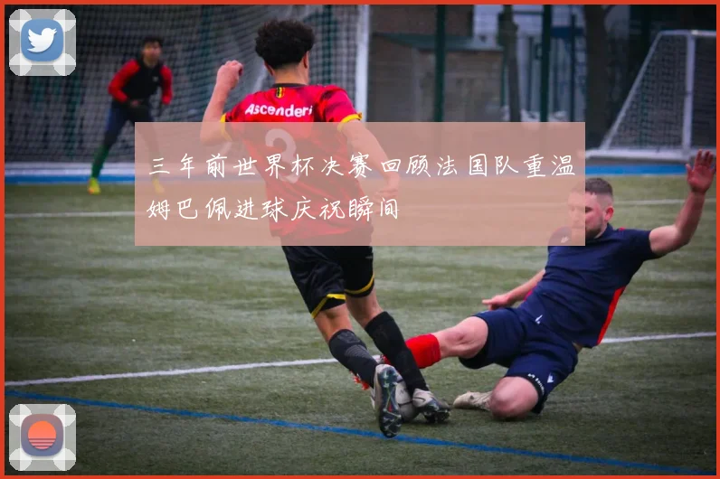 三年前世界杯决赛回顾法国队重温姆巴佩进球庆祝瞬间